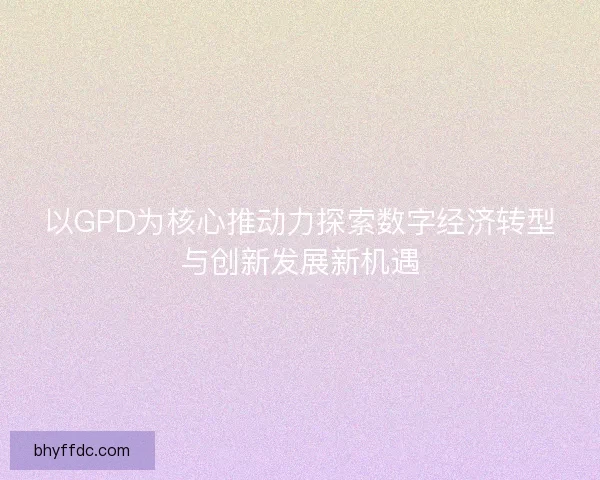 以GPD为核心推动力探索数字经济转型与创新发展新机遇