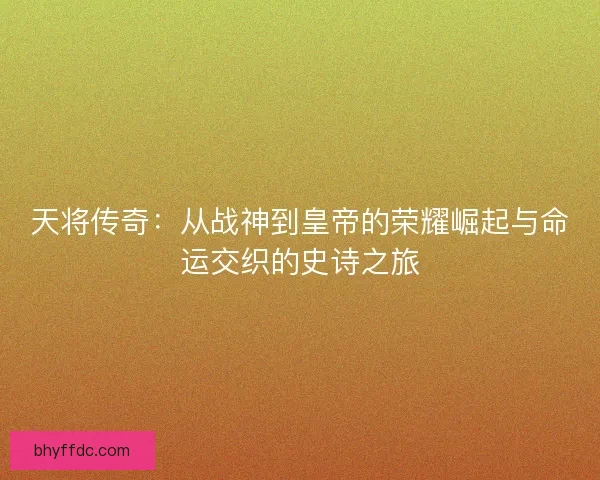 天将传奇：从战神到皇帝的荣耀崛起与命运交织的史诗之旅