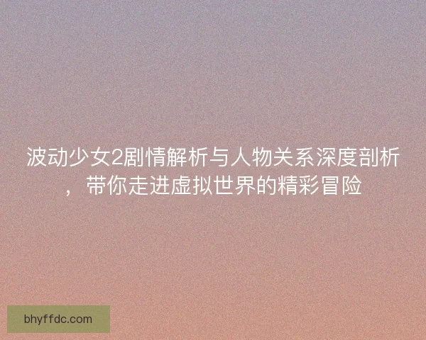 波动少女2剧情解析与人物关系深度剖析，带你走进虚拟世界的精彩冒险