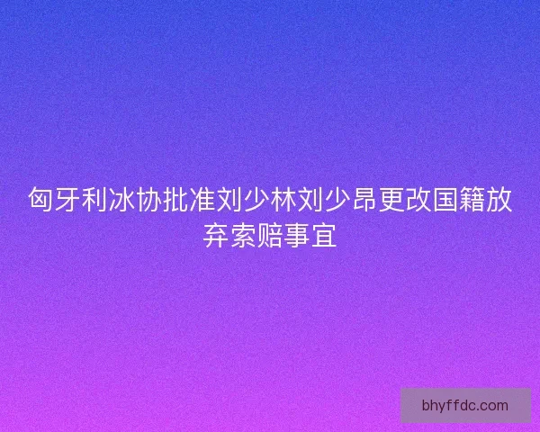 匈牙利冰协批准刘少林刘少昂更改国籍放弃索赔事宜