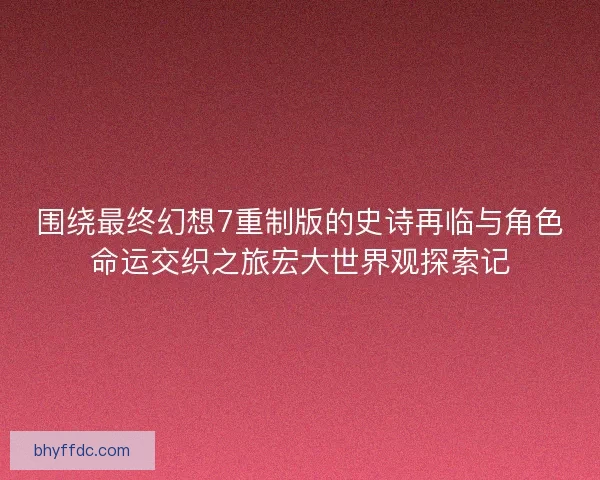 围绕最终幻想7重制版的史诗再临与角色命运交织之旅宏大世界观探索记