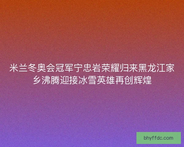 米兰冬奥会冠军宁忠岩荣耀归来黑龙江家乡沸腾迎接冰雪英雄再创辉煌