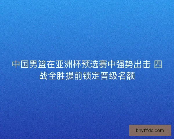 中国男篮在亚洲杯预选赛中强势出击 四战全胜提前锁定晋级名额