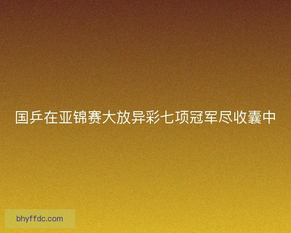 国乒在亚锦赛大放异彩七项冠军尽收囊中