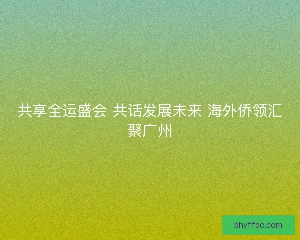 共享全运盛会 共话发展未来 海外侨领汇聚广州