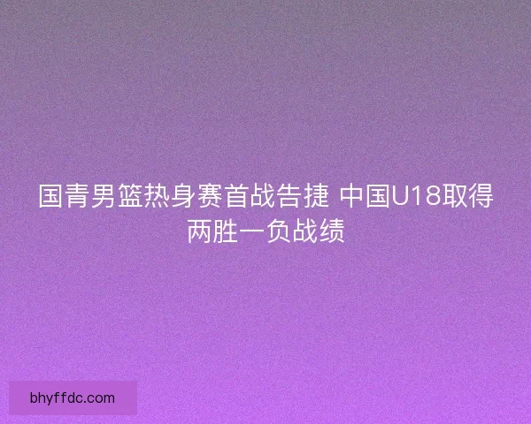 国青男篮热身赛首战告捷 中国U18取得两胜一负战绩